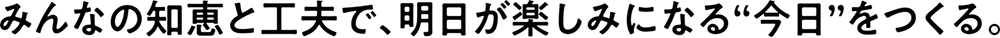 みんなの知恵と工夫で、明日が楽しみになる“今日”をつくる。